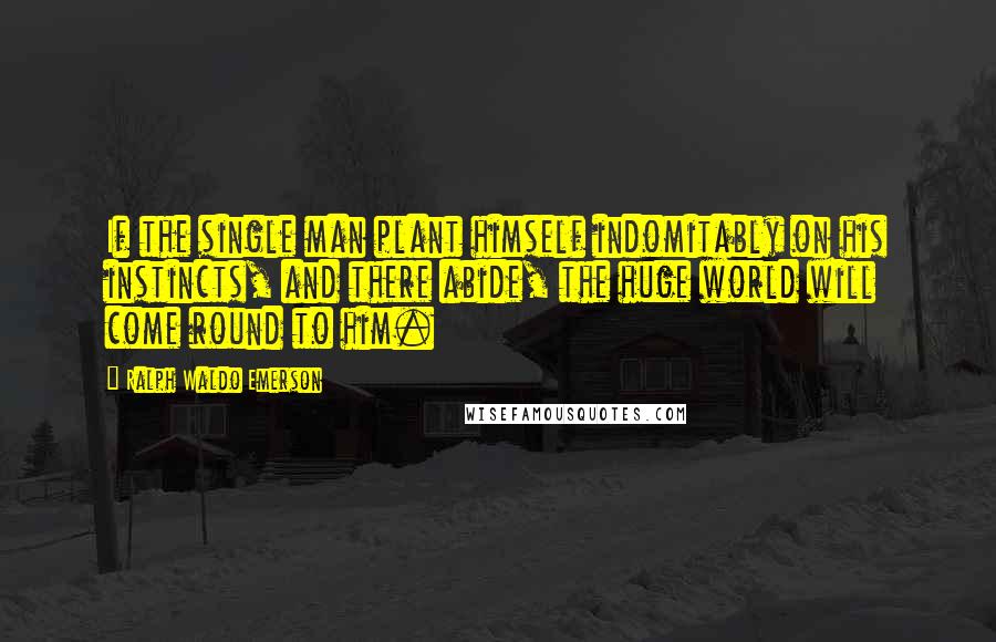 Ralph Waldo Emerson Quotes: If the single man plant himself indomitably on his instincts, and there abide, the huge world will come round to him.