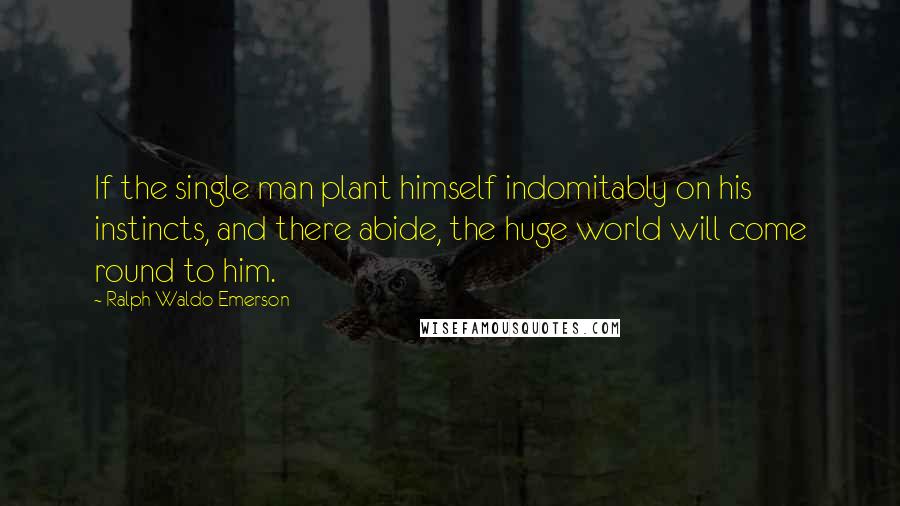 Ralph Waldo Emerson Quotes: If the single man plant himself indomitably on his instincts, and there abide, the huge world will come round to him.