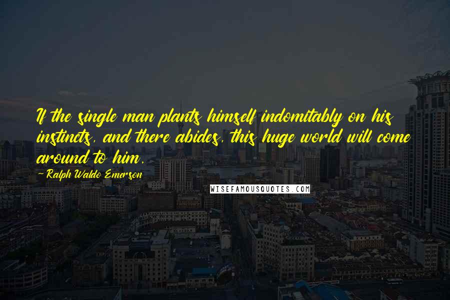 Ralph Waldo Emerson Quotes: If the single man plants himself indomitably on his instincts, and there abides, this huge world will come around to him.