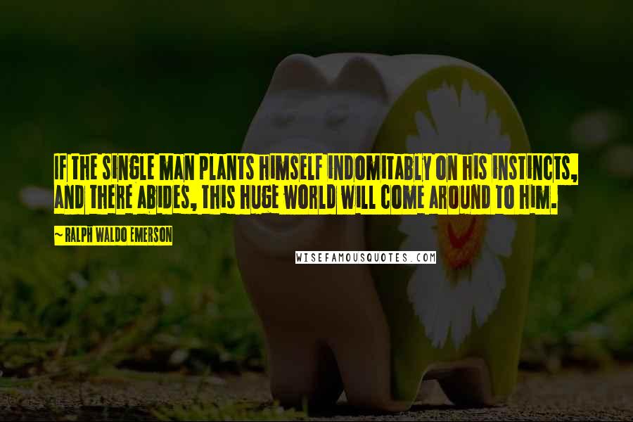 Ralph Waldo Emerson Quotes: If the single man plants himself indomitably on his instincts, and there abides, this huge world will come around to him.