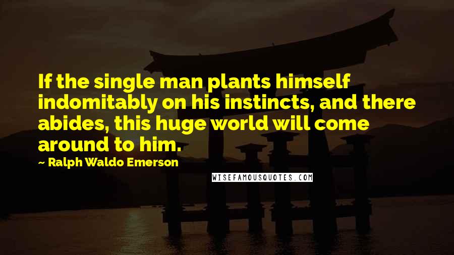 Ralph Waldo Emerson Quotes: If the single man plants himself indomitably on his instincts, and there abides, this huge world will come around to him.