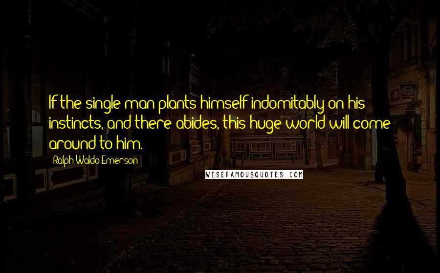 Ralph Waldo Emerson Quotes: If the single man plants himself indomitably on his instincts, and there abides, this huge world will come around to him.