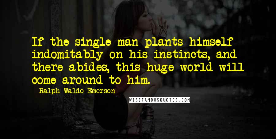 Ralph Waldo Emerson Quotes: If the single man plants himself indomitably on his instincts, and there abides, this huge world will come around to him.