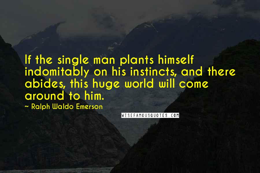 Ralph Waldo Emerson Quotes: If the single man plants himself indomitably on his instincts, and there abides, this huge world will come around to him.