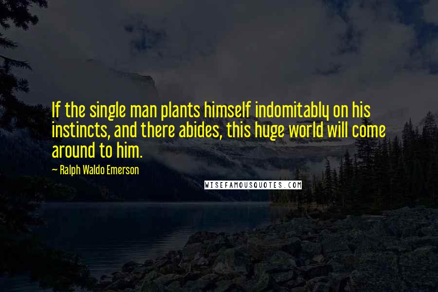 Ralph Waldo Emerson Quotes: If the single man plants himself indomitably on his instincts, and there abides, this huge world will come around to him.