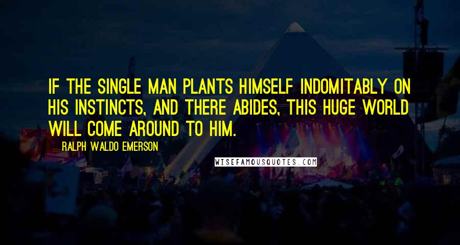 Ralph Waldo Emerson Quotes: If the single man plants himself indomitably on his instincts, and there abides, this huge world will come around to him.