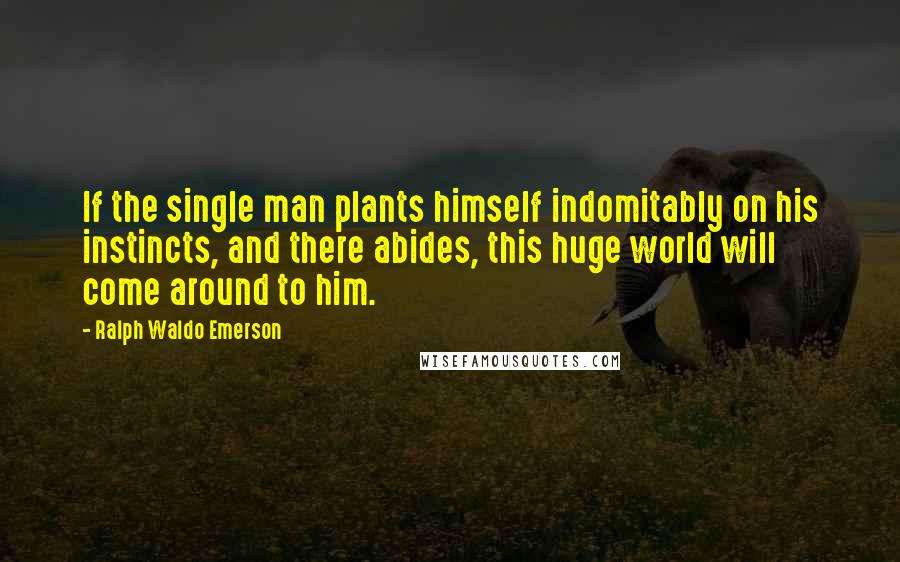 Ralph Waldo Emerson Quotes: If the single man plants himself indomitably on his instincts, and there abides, this huge world will come around to him.