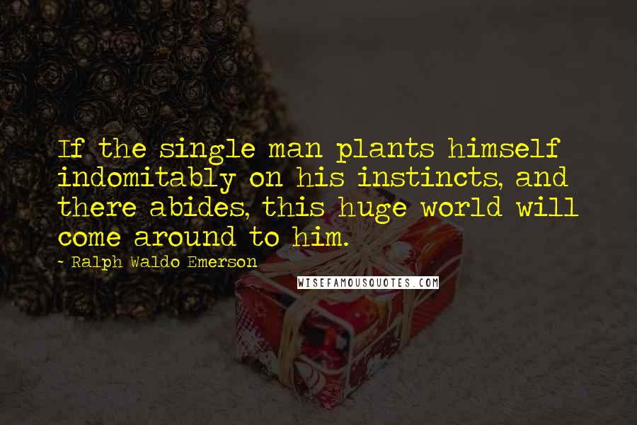 Ralph Waldo Emerson Quotes: If the single man plants himself indomitably on his instincts, and there abides, this huge world will come around to him.