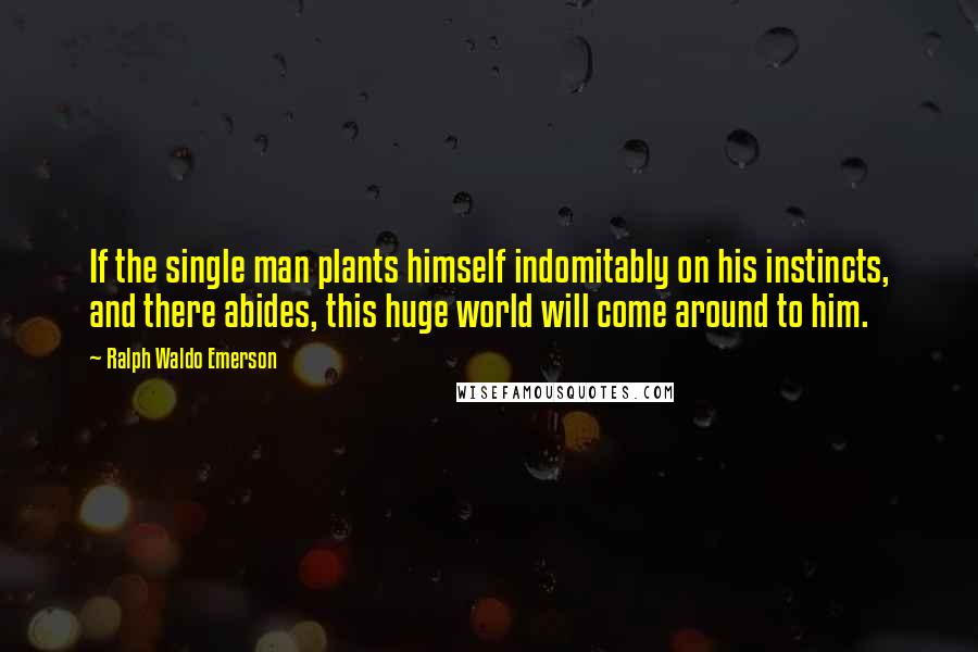 Ralph Waldo Emerson Quotes: If the single man plants himself indomitably on his instincts, and there abides, this huge world will come around to him.
