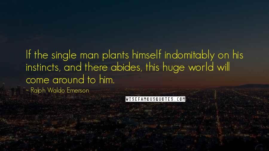 Ralph Waldo Emerson Quotes: If the single man plants himself indomitably on his instincts, and there abides, this huge world will come around to him.
