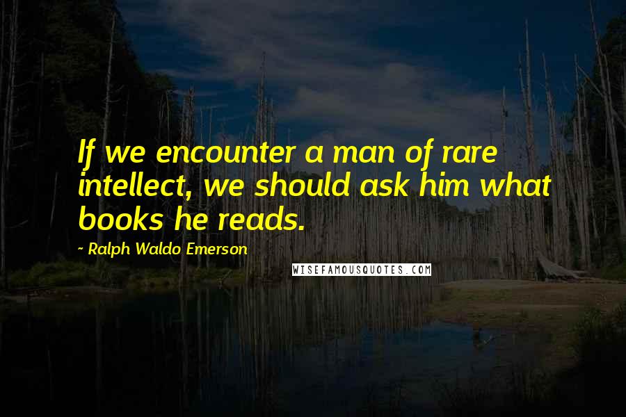 Ralph Waldo Emerson Quotes: If we encounter a man of rare intellect, we should ask him what books he reads.