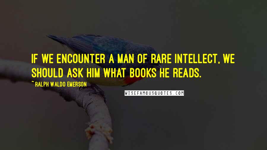 Ralph Waldo Emerson Quotes: If we encounter a man of rare intellect, we should ask him what books he reads.