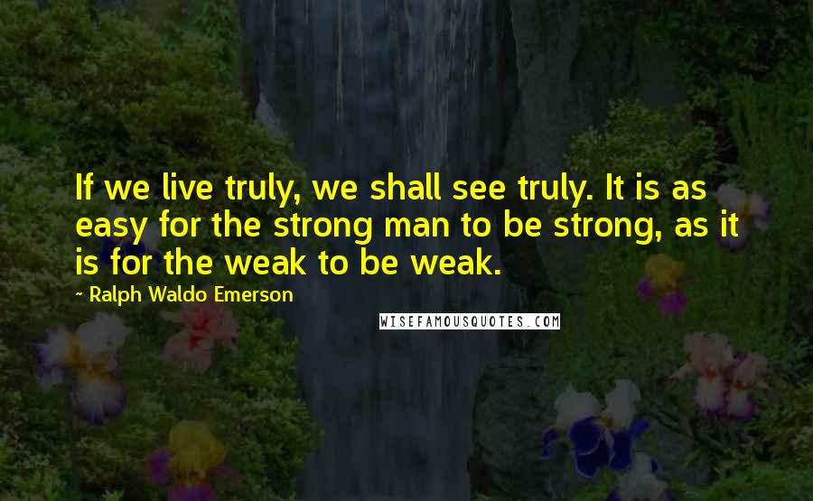 Ralph Waldo Emerson Quotes: If we live truly, we shall see truly. It is as easy for the strong man to be strong, as it is for the weak to be weak.