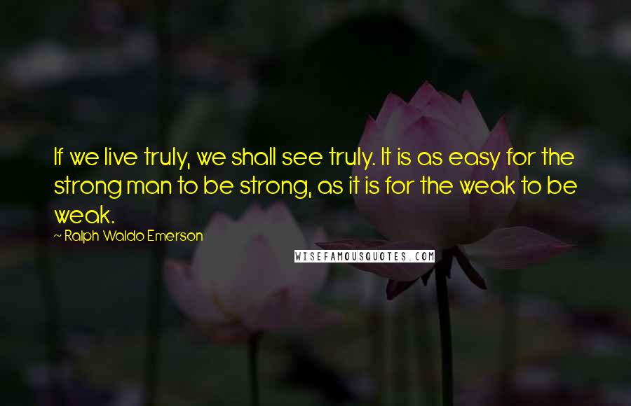 Ralph Waldo Emerson Quotes: If we live truly, we shall see truly. It is as easy for the strong man to be strong, as it is for the weak to be weak.