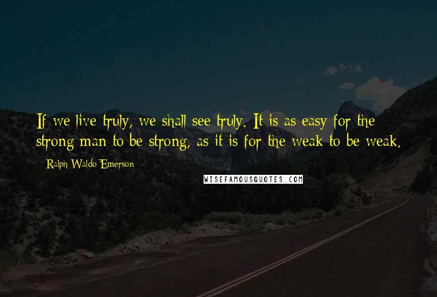 Ralph Waldo Emerson Quotes: If we live truly, we shall see truly. It is as easy for the strong man to be strong, as it is for the weak to be weak.