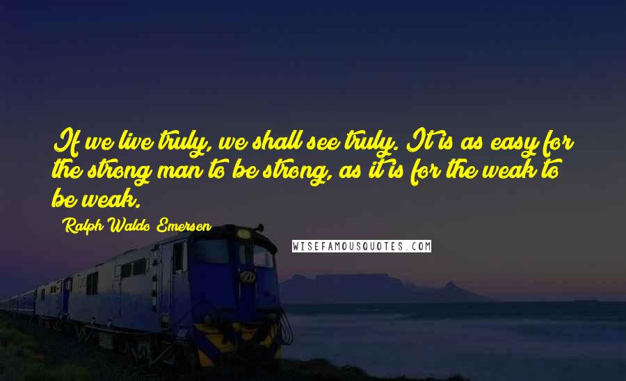 Ralph Waldo Emerson Quotes: If we live truly, we shall see truly. It is as easy for the strong man to be strong, as it is for the weak to be weak.