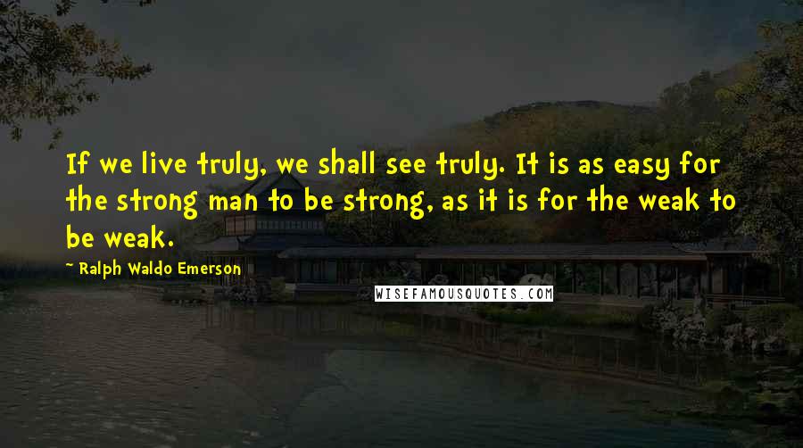 Ralph Waldo Emerson Quotes: If we live truly, we shall see truly. It is as easy for the strong man to be strong, as it is for the weak to be weak.