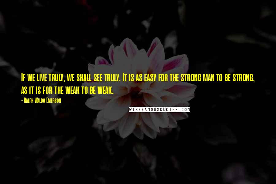 Ralph Waldo Emerson Quotes: If we live truly, we shall see truly. It is as easy for the strong man to be strong, as it is for the weak to be weak.