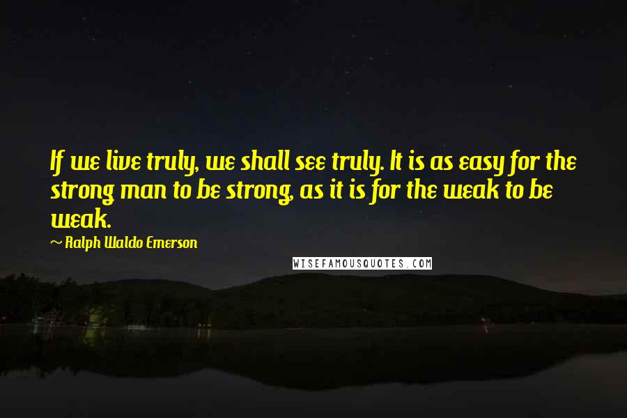 Ralph Waldo Emerson Quotes: If we live truly, we shall see truly. It is as easy for the strong man to be strong, as it is for the weak to be weak.