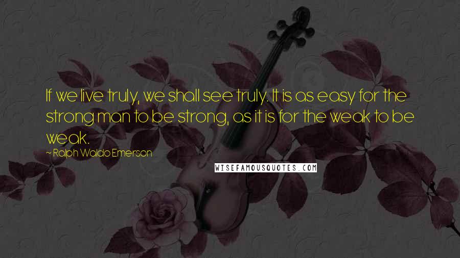 Ralph Waldo Emerson Quotes: If we live truly, we shall see truly. It is as easy for the strong man to be strong, as it is for the weak to be weak.