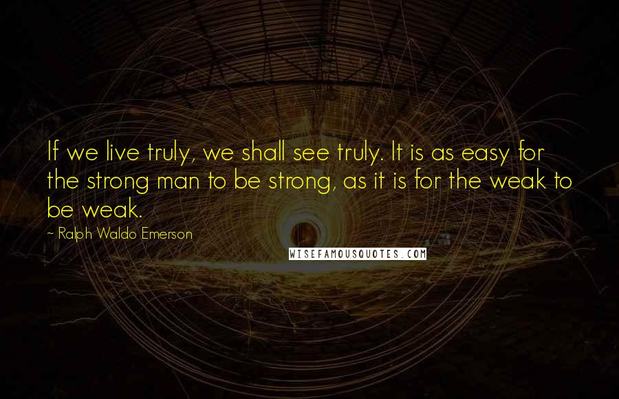 Ralph Waldo Emerson Quotes: If we live truly, we shall see truly. It is as easy for the strong man to be strong, as it is for the weak to be weak.