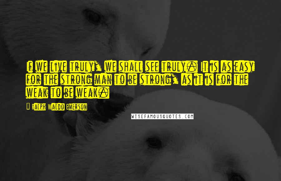 Ralph Waldo Emerson Quotes: If we live truly, we shall see truly. It is as easy for the strong man to be strong, as it is for the weak to be weak.