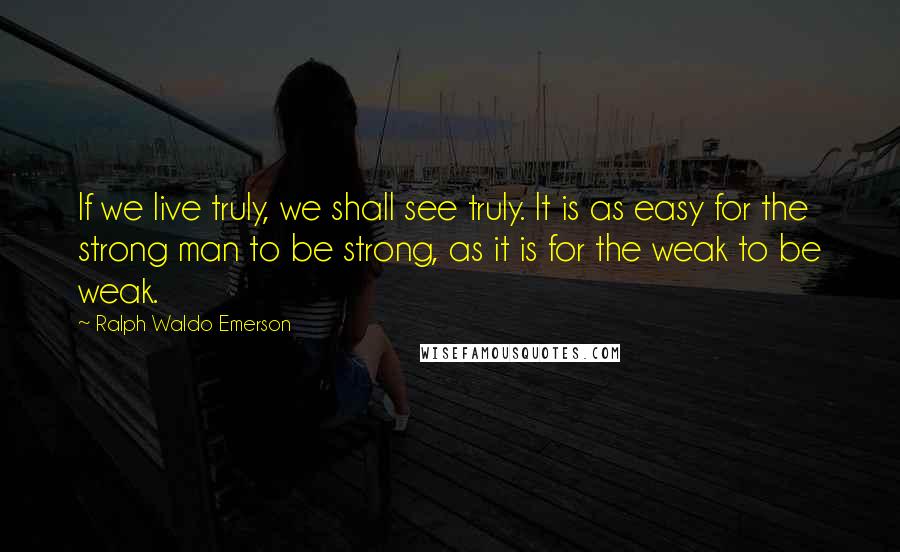 Ralph Waldo Emerson Quotes: If we live truly, we shall see truly. It is as easy for the strong man to be strong, as it is for the weak to be weak.