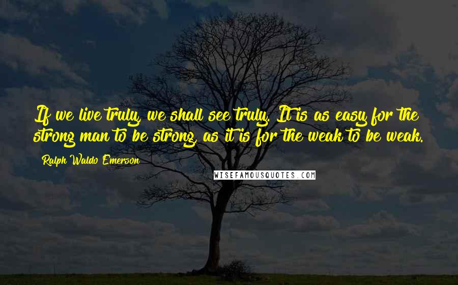 Ralph Waldo Emerson Quotes: If we live truly, we shall see truly. It is as easy for the strong man to be strong, as it is for the weak to be weak.