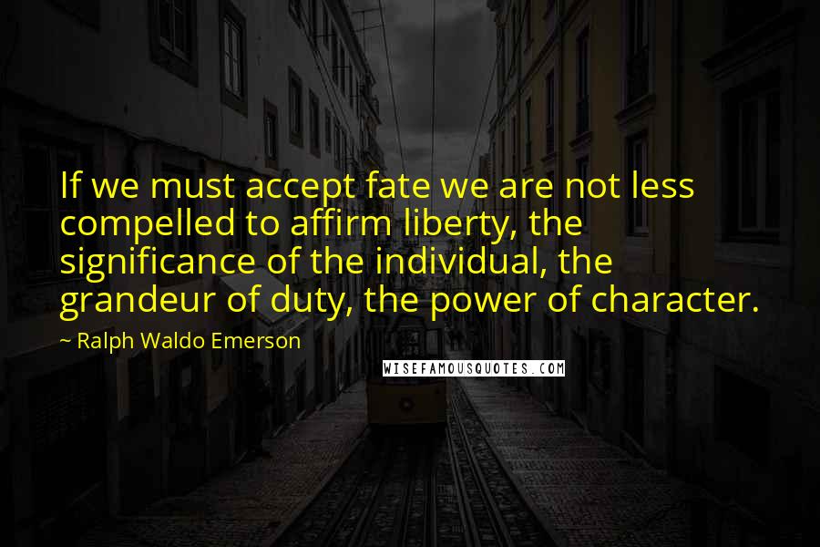 Ralph Waldo Emerson Quotes: If we must accept fate we are not less compelled to affirm liberty, the significance of the individual, the grandeur of duty, the power of character.