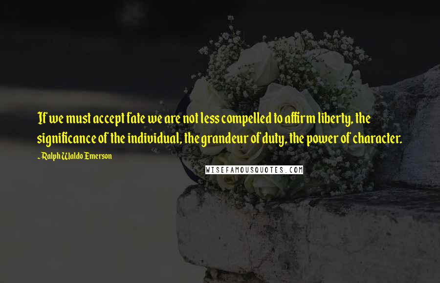 Ralph Waldo Emerson Quotes: If we must accept fate we are not less compelled to affirm liberty, the significance of the individual, the grandeur of duty, the power of character.