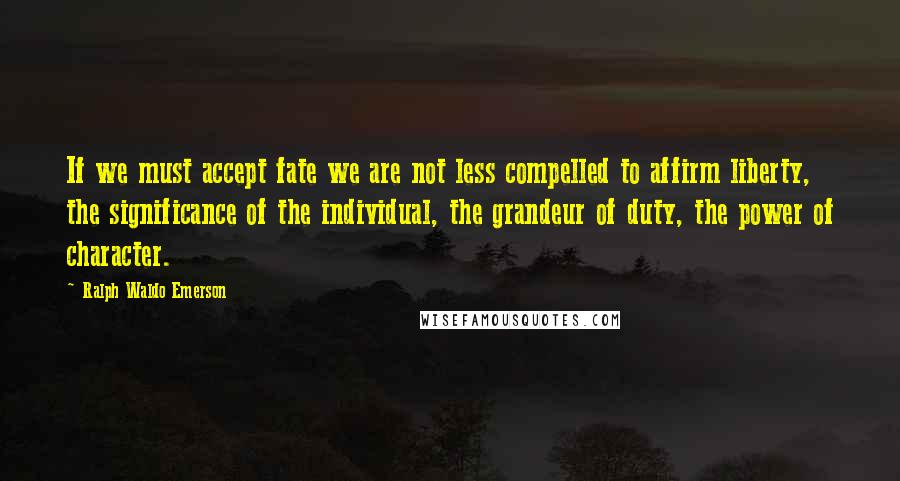 Ralph Waldo Emerson Quotes: If we must accept fate we are not less compelled to affirm liberty, the significance of the individual, the grandeur of duty, the power of character.