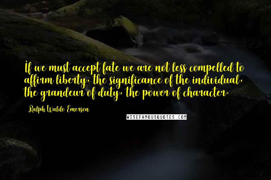 Ralph Waldo Emerson Quotes: If we must accept fate we are not less compelled to affirm liberty, the significance of the individual, the grandeur of duty, the power of character.