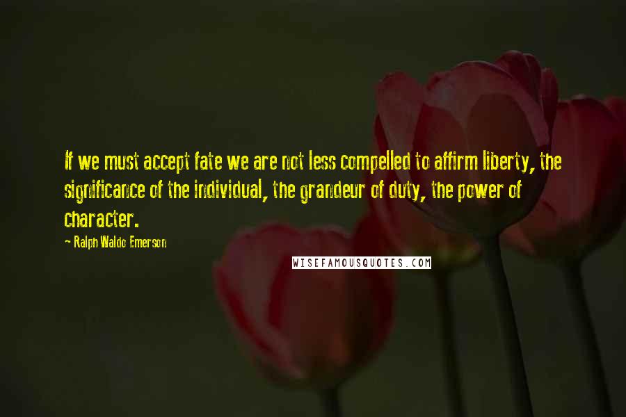 Ralph Waldo Emerson Quotes: If we must accept fate we are not less compelled to affirm liberty, the significance of the individual, the grandeur of duty, the power of character.