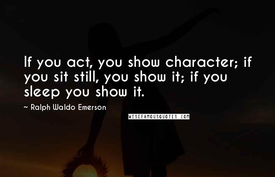 Ralph Waldo Emerson Quotes: If you act, you show character; if you sit still, you show it; if you sleep you show it.