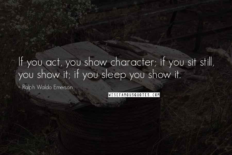 Ralph Waldo Emerson Quotes: If you act, you show character; if you sit still, you show it; if you sleep you show it.