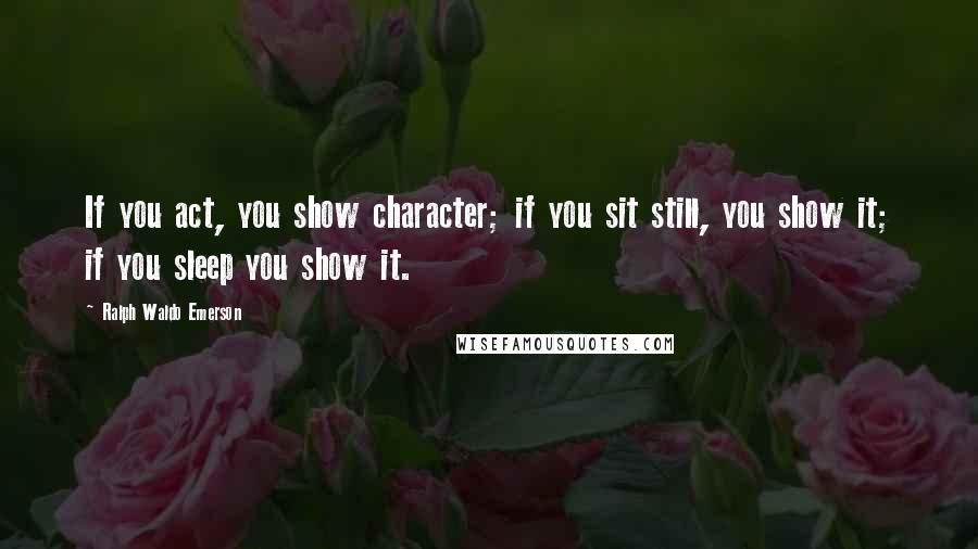 Ralph Waldo Emerson Quotes: If you act, you show character; if you sit still, you show it; if you sleep you show it.