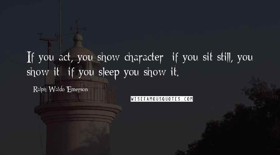 Ralph Waldo Emerson Quotes: If you act, you show character; if you sit still, you show it; if you sleep you show it.