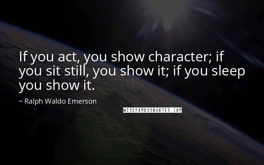 Ralph Waldo Emerson Quotes: If you act, you show character; if you sit still, you show it; if you sleep you show it.