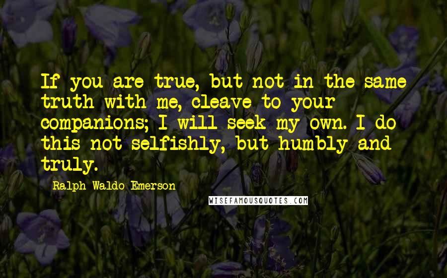 Ralph Waldo Emerson Quotes: If you are true, but not in the same truth with me, cleave to your companions; I will seek my own. I do this not selfishly, but humbly and truly.