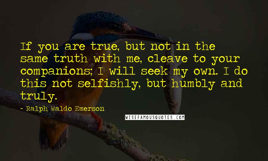 Ralph Waldo Emerson Quotes: If you are true, but not in the same truth with me, cleave to your companions; I will seek my own. I do this not selfishly, but humbly and truly.