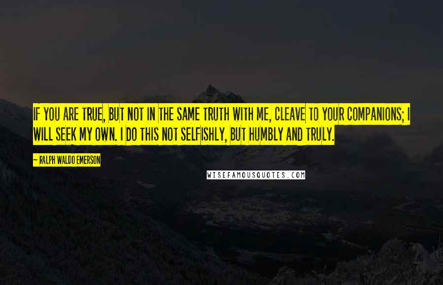Ralph Waldo Emerson Quotes: If you are true, but not in the same truth with me, cleave to your companions; I will seek my own. I do this not selfishly, but humbly and truly.