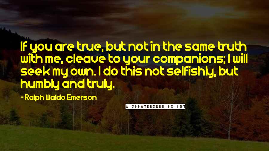 Ralph Waldo Emerson Quotes: If you are true, but not in the same truth with me, cleave to your companions; I will seek my own. I do this not selfishly, but humbly and truly.