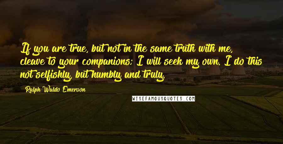 Ralph Waldo Emerson Quotes: If you are true, but not in the same truth with me, cleave to your companions; I will seek my own. I do this not selfishly, but humbly and truly.