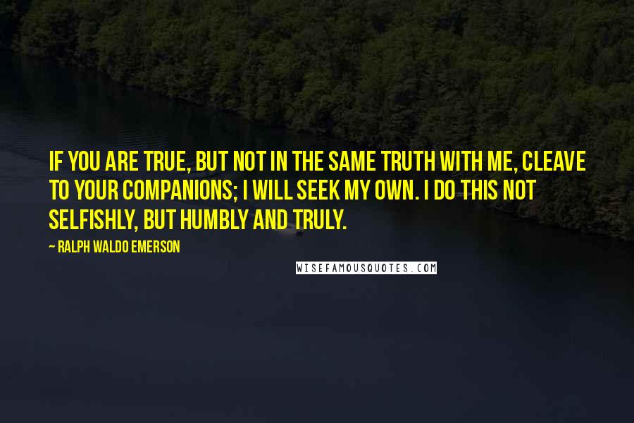 Ralph Waldo Emerson Quotes: If you are true, but not in the same truth with me, cleave to your companions; I will seek my own. I do this not selfishly, but humbly and truly.