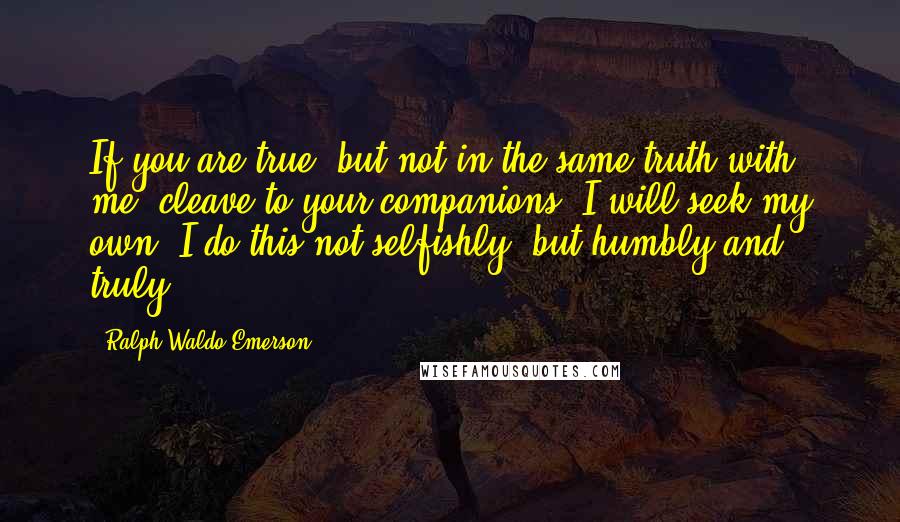 Ralph Waldo Emerson Quotes: If you are true, but not in the same truth with me, cleave to your companions; I will seek my own. I do this not selfishly, but humbly and truly.