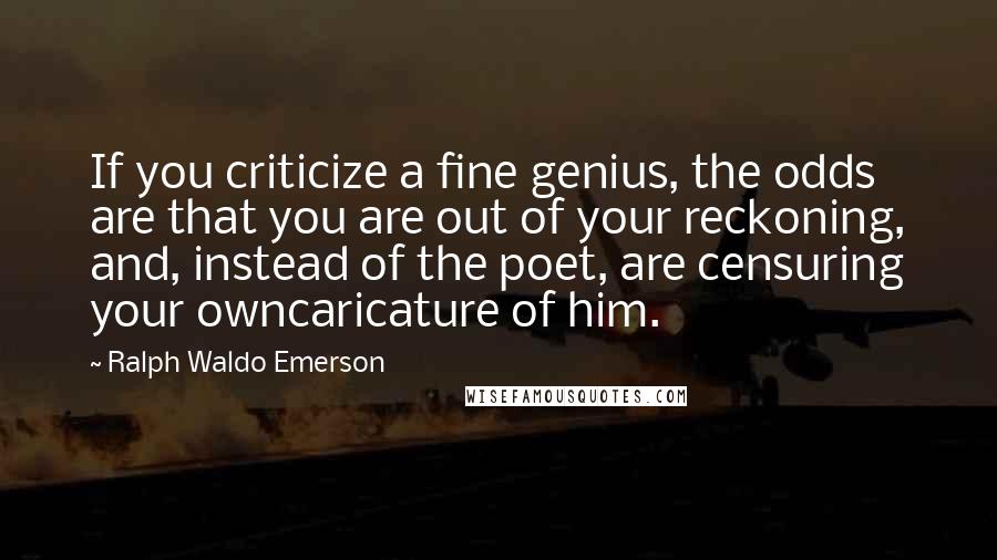 Ralph Waldo Emerson Quotes: If you criticize a fine genius, the odds are that you are out of your reckoning, and, instead of the poet, are censuring your owncaricature of him.
