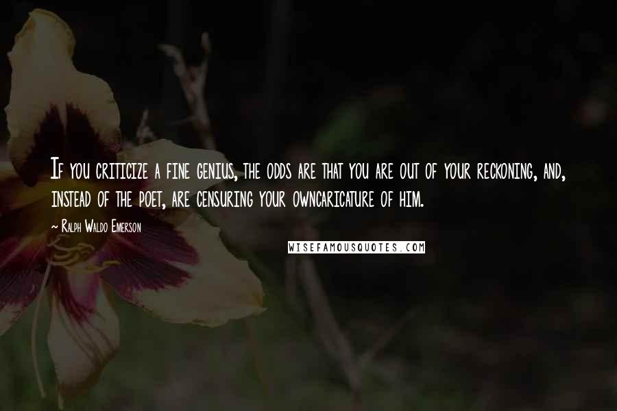 Ralph Waldo Emerson Quotes: If you criticize a fine genius, the odds are that you are out of your reckoning, and, instead of the poet, are censuring your owncaricature of him.