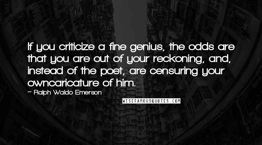 Ralph Waldo Emerson Quotes: If you criticize a fine genius, the odds are that you are out of your reckoning, and, instead of the poet, are censuring your owncaricature of him.