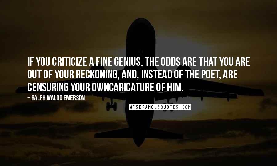 Ralph Waldo Emerson Quotes: If you criticize a fine genius, the odds are that you are out of your reckoning, and, instead of the poet, are censuring your owncaricature of him.