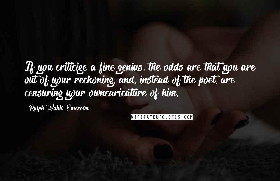Ralph Waldo Emerson Quotes: If you criticize a fine genius, the odds are that you are out of your reckoning, and, instead of the poet, are censuring your owncaricature of him.